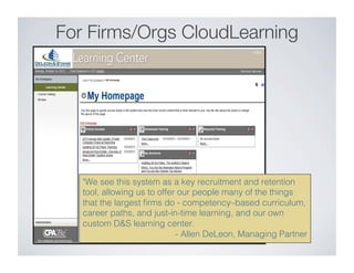 For Firms/Orgs CloudLearning
We see this system as a key recruitment and retention
tool, allowing us to offer our people many of the things
that the largest ﬁrms do - competency–based curriculum,
career paths, and just-in-time learning, and our own
custom DS learning center.    !
- Allen DeLeon, Managing Partner!
 