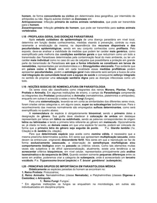 homem, de forma concomitante ou cíclica em determinada área geográfica, por intermédio de
artrópodes ou não. Alguns autores dividem as Zoonoses em:
Antropozoonose: Infecção primária de outros animais vertebrados, que pode ser transmitida
para o homem.
Zooantroponose: Infecção primária do homem, que pode ser transmitida para outros animais
vertebrados.
I.18 - PROFILAXIA GERAL DAS DOENÇAS PARASITÁRIAS
Após estudo cuidadoso da epidemiologia de uma doença parasitária em nível local,
determina em função destes conhecimentos, medidas visando à prevenção, controle ou mais
raramente a erradicação da mesma, na dependência dos recursos disponíveis e das
peculiaridades epidemiológicas, sendo em seu conjunto conhecidas como profilaxia. Pelo
exposto, deve-se analisar a viabilidade de medidas que podem ter caráter mais genérico, como
exemplificado pela melhoria das condições sanitárias gerais e que reduziriam como um todo a
transmissão das Parasitoses determinadas pela contaminação fecal do meio ambiente, ou ter um
caráter mais individual como no caso do uso de calçados que possibilitaria a proteção em grande
parte da transmissão de Parasitoses em que a forma infectante se constituem em larvas de
nematóides, representadas por ancilostomídeos e o Strongyloides stercoralis. Fica evidente que
em países como o Brasil, onde em cada localidade essas medidas profiláticas podem
apresentar peculiaridades, porém a estratégia geral mais relevante será sempre a busca de uma
real integração da comunidade local com a equipe de saúde e consequente esforço integrado
no sentido de propiciar uma educação sanitária digna para as doenças infecciosas como um
todo.
I.19 - NOÇÕES BÁSICAS DE NOMENCLATURA EM PARASITOLOGIA
Os seres vivos são classificados como integrantes dos reinos Monera, Plantae, Fungi,
Protista e Animalia, Em algumas instituições de ensino, o campo da Parasitologia compreende
os integrantes dos Protistas (protozoários) e Animalia (nematelmintos, platelmintos e artrópodes),
enquanto em outras é acrescido a estes o reino Fungi (fungos).
Para uma sistematização, levando-se em conta as similaridades dos diferentes seres vivos,
foram criadas várias categorias e, em alguns casos, super ou subcategorias taxônomicas. Para o
reconhecimento das mesmas normalmente são empregados sufixos determinantes, como será
exemplificado no quadro abaixo.
A nomenclatura de espécie é obrigatoriamente binominal, sendo o primeiro deles a
designação de gênero. Sua grafia deve obedecer à colocação de ambos em destaque
representado por letras em itálico ou sublinhado, sendo as palavras correspondentes de origem
latina ou latinizadas e tendo a primeira letra referente ao gênero em maiúsculo. Opcionalmente
se, já citada no texto, as demais vezes em que uma espécie for escrita, poderá ser colocada de
forma que a primeira letra do gênero seja seguida de ponto. P.e. Giardia lamblia (1a.
Citação) e G. lamblia (2a. citação).
Para que determinada espécie seja aceita como nomina válida, é necessário que a
mesma preencha determinados quisítos. Em seres que apresentam multiplicação sexuada, estes
devem se entrecruzar, originando descendente fértil. Nos seres em que a reprodução se faz de
forma exclusivamente assexuada, a observação de semelhanças morfológicas e/ou
comportamento biológico eram no passado os critérios viáveis. Como tais elementos muitas
vezes são subjetivos e de difícil operacionalização, atualmente, existe uma tendência a se
acrescentar critérios bioquímicos, em nível celular, representados principalmente pela análise
isoenzimatica e da sequencia de DNA. Quando existem somente pequenas diferenças entre os
seres em análise, poderemos criar a categoria de subespecie, onde é acrescentado um terceiro
vocábulo. P.e. Trypanosoma brucei (espécie) e T. brucei gambiensi (subespécie).
I.20 - PRINCIPAIS GRUPOS DE IMPORTÂNCIA EM PARASITOLOGIA MÉDICA
Didaticamente as espécies parasitas do homem se encontram no:
1. Reino Protista: Protozoários;
2. Reino Animalia: Nematelminthes (classe Nematoda), e Platyhelminthes (classes Digenea e
Cestoidea) e Artropoda;
1. Reino Fungi: Fungos
*
.
* Em algumas instituições os fungos se enquadram na microbiologia, em outras são
individualizados em disciplina própria.
 