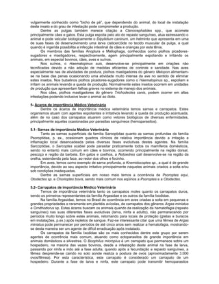 vulgarmente conhecido como “bicho de pé”, que dependendo do animal, do local de instalação
deste inseto e do grau de infestação pode comprometer a produção.
Dentre as pulgas também merece citação a Ctenocephalides spp., que acomete
principalmente cães e gatos. Esta pulga espolia pelo ato do repasto sanguíneo, atua estressando o
animal e pode veicular biologicamente o Dipylidium caninum, um helminto que apresenta em uma
de suas fases de desenvolvimento uma larva cisticercóide no tecido muscular da pulga, a qual
quando é ingerida possibilita a infecção intestinal de cães e crianças por esta tênia.
Os membros das famílias Anoplura e Mallophaga, conhecidos como piolhos picadores-
sugadores e mastigadores, respectivamente, agem principalmente espoliando e irritando os
animais, em especial bovinos, cães, aves e suínos.
Nos suínos, o Haematopinus suis, desenvolve-se principalmente em criações não
tecnificadas devido a não adoção de medidas eficientes de controle e sanidade. Nas aves
especialmente nas de atividades de postura, piolhos mastigadores do gênero Melopon alimentam-
se na base das penas ocasionando uma atividade muito intensa da ave no sentido de eliminar
estes insetos. Nos bubalinos piolhos picadores-sugadores como o Haematopinus sp., espoliam e
irritam os animais levando a queda de produção. Normalmente estes insetos ocorrem em unidades
de produção que apresentam falhas graves no sistema de manejo dos animais.
Nos cães, piolhos mastigadores do gênero Trichodectes canis, podem ocorrer em altas
infestações podendo inclusive levar o animal ao óbito.
5- Ácaros de importância Médico Veterinária
Dentre os ácaros de importância médica veterinária temos sarnas e carrapatos. Estes
organismos atuam com agentes espoliantes e irritativos levando a queda de produção acentuada,
além de no caso dos carrapatos atuarem como vetores biológicos de diversas enfermidades,
principalmente aquelas ocasionadas por parasitas sanguíneos (hemoparasitos).
5.1- Sarnas de importância Médico Veterinária
Tanto as sarnas superficiais da família Sarcoptidae quanto as sarnas profundas da família
Psoroptidae, p. ex., ocasionam quadros clínicos de relativa importância devido a irritação e
inflamação local desencadeada pelas diversas fases evolutivas destes agentes. Na família
Sarcoptidae, o Sarcoptes scabiei pode parasitar praticamente todos os mamíferos domésticos,
sendo no entanto mais comum em cães e bovinos, ocorrendo principalmente na região dorsal,
pescoço e região da barbela. Em gatos e coelhos, a Notoedres cati desenvolve-se na região da
orelha, estendendo pela face, ao redor dos olhos e focinho.
Em aves, temos como exemplo de sarna profunda, a Knemidocoptes sp., a qual é de grande
importância, devido ao seu aspecto irritativo principalmente naqueles animais criados a solta e/ou
sob condições inadequadas.
Dentre as sarnas superficiais em nosso meio temos a ocorrência de Psoroptes equi,
Otodectes sp. e Chorioptes bovis, sendo mais comum nos eqüinos a Psoroptes e a Otodectes.
5.2- Carrapatos de importância Médico Veterinária
Temos de importância veterinária tanto os carrapatos moles quanto os carrapatos duros,
sendo os primeiros representantes da família Argasidae e os outros da família Ixodidae.
Na família Argasidae, temos no Brasil de ocorrência em aves criadas a solta em pequenas e
grandes propriedades e raramente em plantéis avícolas, de carrapatos dos gêneros Argas miniatus
e Ornithodorus sp. Estes ácaros buscam os animais quando da realização da hematofagia (repasto
sanguíneo) nas suas diferentes fases evolutivas (larva, ninfa e adulto), não permanecendo por
períodos muito longo sobre estes animais, retornando para locais de proteção (gretas e buracos
em instalações, p.ex.) após repletos de sangue. Faz-se interessante citar que uma fêmea de Argas
miniatus pode permanecer por períodos de até cinco anos sem realizar a hematofagia, mostrando-
se desta maneira ser um agente de difícil erradicação após instalado.
Os carrapatos da família Ixodidae são os mais conhecidos dentre este grupo por serem
agentes de ocorrência mais comum, atuando como ectoparasitos de grande importância em
animais domésticos e silvestres. O Boophilus microplus é um carrapato que permanece sobre um
hospedeiro, na maioria das vezes bovinos, desde a infestação deste animal na fase de larva,
passando por ninfa e indo até a fase adulta, quando após a fecundação e repasto sanguíneo, a
fêmea desprende-se caindo no solo aonde realiza a postura de ovos (aproximadamente 3.000
ovos/fêmea). Por esta característica, este carrapato é considerado um carrapato de um
hospedeiro. Durante a fase de larva e ninfa, este carrapato pode transmitir hemoparasitos
 