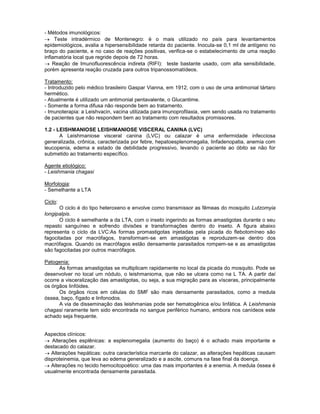 - Métodos imunológicos:
Teste intradérmico de Montenegro: é o mais utilizado no país para levantamentos
epidemiológicos, avalia a hipersensibilidade retarda do paciente. Inocula-se 0,1 ml de antígeno no
braço do paciente, e no caso de reações positivas, verifica-se o estabelecimento de uma reação
inflamatória local que regride depois de 72 horas.
Reação de Imunofluorescência indireta (RIFI): teste bastante usado, com alta sensibilidade,
porém apresenta reação cruzada para outros tripanossomatídeos.
Tratamento:
- Introduzido pelo médico brasileiro Gaspar Vianna, em 1912, com o uso de uma antimonial tártaro
hermético.
- Atualmente é utilizado um antimonial pentavalente, o Glucantime.
- Somente a forma difusa não responde bem ao tratamento.
- Imunoterapia: a Leishvacin, vacina utilizada para imunoprofilaxia, vem sendo usada no tratamento
de pacientes que não respondem bem ao tratamento com resultados promissores.
1.2 - LEISHMANIOSE LEISHMANIOSE VISCERAL CANINA (LVC)
A Leishmaniose visceral canina (LVC) ou calazar é uma enfermidade infecciosa
generalizada, crônica, caracterizada por febre, hepatoesplenomegalia, linfadenopatia, anemia com
leucopenia, edema e estado de debilidade progressivo, levando o paciente ao óbito se não for
submetido ao tratamento específico.
Agente etiológico:
- Leishmania chagasi
Morfologia:
- Semelhante a LTA
Ciclo:
O ciclo é do tipo heteroxeno e envolve como transmissor as fêmeas do mosquito Lutzomyia
longipalpis.
O ciclo é semelhante a da LTA, com o inseto ingerindo as formas amastigotas durante o seu
repasto sanguíneo e sofrendo divisões e transformações dentro do inseto. A figura abaixo
representa o ciclo da LVC:As formas promastigotas injetadas pela picada do flebotomíneo são
fagocitadas por macrófagos, transformam-se em amastigotas e reproduzem-se dentro dos
macrófagos. Quando os macrófagos estão densamente parasitados rompem-se e as amastigotas
são fagocitadas por outros macrófagos.
Patogenia:
As formas amastigotas se multiplicam rapidamente no local da picada do mosquito. Pode se
desenvolver no local um nódulo, o leishmanioma, que não se ulcera como na L TA. A partir daí
ocorre a visceralização das amastigotas, ou seja, a sua migração para as vísceras, principalmente
os órgãos linfóides.
Os órgãos ricos em células do SMF são mais densamente parasitados, como a medula
óssea, baço, fígado e linfonodos.
A via de disseminação das leishmanias pode ser hematogênica e/ou linfática. A Leishmania
chagasi raramente tem sido encontrada no sangue periférico humano, embora nos canídeos este
achado seja frequente.
Aspectos clínicos:
Alterações esplênicas: a esplenomegalia (aumento do baço) é o achado mais importante e
destacado do calazar.
Alterações hepáticas: outra característica marcante do calazar, as alterações hepáticas causam
disproteinemia, que leva ao edema generalizado e a ascite, comuns na fase final da doença.
Alterações no tecido hemocitopoético: uma das mais importantes é a enemia. A medula óssea é
usualmente encontrada densamente parasitada.
 