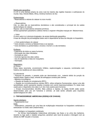 Distribuição geográfica:
A LVC é uma doença própria da zona rural da maioria das regiões tropicais e subtropicais do
mundo: Ásia, Oriente Médio, África, América Central e do Sul.
Epidemiologia:
- Reservatórios e vetores do calazar no novo mundo:
Reservatórios:
Cão: os cães são os reservatórios domésticos e são considerados o principal elo da cadeia
epidemiológica do calazar.
Raposa: são os reservatórios silvestres primitivos.
Ambos apresentam parasitismo cutâneo intenso e originam infecções maciças em flebotomíneos.
Vetor:
O único vetor é a Lutzomyia longipalpis, de ampla distribuição geográfica.
A taxa de infecção de promastigotas deste vetor é dependente da taxa de infecção no hospedeiro.
Ciclo epidemiológico do calazar
* Ciclo silvestre: envolve os flebotomíneos e as raposas.
* Ciclo doméstico ou peridoméstico: envolve o homem e o cão doméstico.
Profilaxia:
-Tratamento de todos os casos humanos;
- Eliminação dos cães infectados;
- Combate ao vetor;
- Controle rigoroso dos cães vadios;
- Uso de repelentes e telas de mosquiteiro;
- Vacinação.
Diagnóstico:
a) Clínico:
Febre baixa recorrente, envolvimento linfático, esplenomegalia e caquexia, combinados com
histórico de residência em área endêmica.
b) Laboratorial
- Pesquisa do parasito: o parasito pode ser demonstrado com material obtido da punção da
medula óssea, fígado e baço, através de esfregaços corados pelo Giensa.
- Métodos imunológicos:
Reação de fixação do complemento (RFC);
Reação de imunofluorescência indireta (RIFI): utiliza antígenos fluorescentes, possui uma alta
sensibilidade, porém apresenta reações cruzadas com outros tripanossomatídeos. É o teste mais
usado para o diagnóstico dos cães e um dos mais usados para humanos.
Ensaio imunoenzimático (ELISA): Mais práticos e rápidos, os testes ELISA estão sendo
desenvolvidos para uso em humanos e animais. Já está sendo utilizado para inquéritos
epidemiológicos em cães.
2 - TRIPANOSSOMÍASE AMERICANA (DOENÇA DE CHAGAS)
Agente etiológico:
- Trypanosoma cruzi
Ciclo:
- Heteroxênico, passando por uma fase de multiplicação intracelular no hospedeiro vertebrado e
extracelular no inseto vetor (triatomíneos).
- Ciclo biológico no hospedeiro vertebrado:
As formas tripomastigotas metacíclicas eliminadas nas fezes e na urina dos barbeiros,
durante ou logo após o repasto sanguíneo, penetram pelo local da picada e interagem com as
células do SMF da pele e mucosas.
 