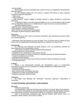 - Vermes adultos
Nas infecções de baixa intensidade (três a quatro vermes), os hospedeiros não apresentam
alteração alguma.
Já nas infecções médias (30 a 40 vermes) e maciças (100 vermes ou mais), podemos
encontrar as seguintes alterações:
Ação tóxica;
Ação expoliadora;
Ação mecânica: causam irritação na parede intestinal e podem enovelar-se, provocando
obstruções.
Localização ectópica: com altas cargas parasitárias ou se os vermes sofrerem alguma ação
irritativa, este podem deslocar do seu hábitat natural e ir para outro local, causando transtornos.
Situações ectópicas graves:
*Apêndice cecal, causando apendicite aguda;
*Canal colédoco, causando obstrução;
*Canal de Wirsung, causando pancreatite aguda;
*Eliminação do verme pela boca e pelas narinas.
Diagnóstico
- Clínico: Difícil de ser feito mesmo nas formas sintomáticas, pela semelhança do quadro clínico
com outras parasitoses.
- Laboratorial: Feito pela pesquisa de ovos nas fezes. Como as fêmeas liberam milhares de ovos
por dia, não há necessidade de metodologia específica ou métodos de enriquecimento.
Epidemiologia
É o helminto mais freqüente nas áreas tropicais e tem sua prevalência estimada em
aproximadamente 30% da população mundial.
Vários fatores interferem na alta prevalência desta parasitose:
- Grande produção de ovos pela fêmea;
- Viabilidade do ovo infectante por muitos meses, até anos;
- Grande concentração de indivíduos vivendo em condições precárias de saneamento básico;
- Temperatura média anual e elevada;
- Umidade ambiental elevada;
- Dispersão de ovos através de chuvas e poeira e através de insetos sinantrópicos (moscas);
- É uma geohelmintose.
Profilaxia
Sendo o ovo extremamente resistente aos desinfetantes usuais e o peridomicílio
funcionando como foco de ovos infectantes, as medidas profiláticas com efeito definitivo são:
- Educação sanitária;
- Construção de fossas sépticas;
- Lavar as mãos antes de manipular alimentos;
- Tratamento em massa da população doente;
- Proteger os alimentos contra os insetos.
Tratamento
As drogas mais utilizadas são: tetramizole, levamizole, piperazina, mebendazole e
ivermectina.
2.2 ANCILOSTOMOSE, NECATAROSE E LARVA MIGRANS
Introdução
Família Ancylostomidae
A ancilostomose é a segunda helmintose mais comum em humanos, depois da ascaridíase.
Das mais de 100 espécies de Ancylostomidae descritas, apenas três são agentes etiológicos
das ancilostomoses humanas: Ancylostoma duodenale, A. ceylanicum e Necator americanus.
Além da ancilostomose propriamente dita, algumas espécies desta família, como o A.
braziliensis, podem causar a “larva migrans cutânea”.
 