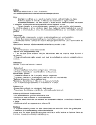 Hábitat:
- Machos e fêmeas vivem no ceco e no apêndice.
- As fêmeas repletas de ovos são encontradas na região perianal.
Ciclo:
É do tipo monoxênico, após a cópula os machos morrem e são eliminados nas fezes.
As fêmeas repletas de ovos (5 a 16 mil ovos) são encontradas na região perianal.
A fêmea se assemelha a um “saco de ovos” e muitos autores acreditam que ela não realiza
a oviposição, simplesmente se rompe na região perianal liberando os ovos.
Os ovos liberados se tornam infectantes em poucas horas e são ingeridas pelo hospedeiro.
No intestino delgado as larvas eclodem e fazem duas mudas no trajeto intestinal até o ceco. Aí
chegando se tornam adultos, e um ou dois meses depois as fêmeas já são encontradas na região
perianal.
Transmissão
- Heteroinfecção: ovos presentes na poeira ou alimentos atingem um novo hospedeiro.
- Indireta: Ovos presentes na poeira atingem o mesmo hospedeiro que o eliminou.
- Auto-infecção externa: a criança leva os ovos da região perianal a boca. Causa a cronicidade da
doença.
- Retroinfeção: as larvas eclodem na região perianal e migram para o ceco.
Patogenia
- Na maioria dos casos passa desapercebida.
- Prurido anal, principalmente a noite.
- O ato de coçar pode provocar infecções secundárias, além de provocar perda de sono e
nervosismo.
- Pela proximidade dos órgãos sexuais pode levar a masturbação e erotismo, principalmente em
meninas.
Diagnóstico
- Clínico: Prurido anal noturno e contínuo.
- Laboratorial:
O exame de fezes não funciona bem para essa verminose.
O método mais indicado é o da fita adesiva ou fita gomada.
Método da fita gomada:
*Corta-se um pedaço de 8 a 10 cm de fita adesiva tranparente;
*Coloca-se a mesma com a parte adesiva para fora sobre um tubo de ensaio;
*Opõe-se várias vezes a fita na região perianal;
*Coloca-se a fita na lâmina de vidro como se fosse uma lamínula;
*Leva-se ao microscópio e examina-se no aumento de 10 e 40x .
Epidemiologia
- Possui alta prevalência nas crianças em idade escolar.
- Transmissão doméstica ou em ambientes coletivos (escolas, creches).
Fatores que colaboram na transmissão:
As fêmeas eliminam grande quantidade de ovos.
Em poucas horas os vermes se tornam infectantes.
Os ovos podem resistir até três semanas em ambientes domésticos, contaminando alimentos e
a poeira.
Hábito de sacudir as roupas de cama pela manhã.
Profilaxia
- A roupa de dormir do paciente não deve ser sacudida, mas enrolada e lavada em água fervente.
- Tratamento de todas as pessoas parasitadas da família.
- Corte rente das unhas, aplicação de pomada mercurial na região perianal ao deitar-se, banho ao
levantar e limpeza doméstica com aspirador de pó.
 