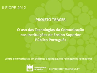 II FICPE 2012


                           PROJETO TRACER

           O uso das Tecnologias da Comunicação
             nas Instituições de Ensino Superior
                      Público Português



 Centro de Investigação em Didáctica e Tecnologia na Formação de Formadores


                                    | DE-PROJECTO-TRACER@UA.PT
 
