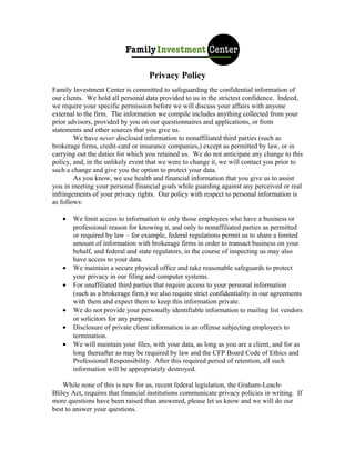 Privacy Policy
Family Investment Center is committed to safeguarding the confidential information of
our clients. We hold all personal data provided to us in the strictest confidence. Indeed,
we require your specific permission before we will discuss your affairs with anyone
external to the firm. The information we compile includes anything collected from your
prior advisors, provided by you on our questionnaires and applications, or from
statements and other sources that you give us.
        We have never disclosed information to nonaffiliated third parties (such as
brokerage firms, credit-card or insurance companies,) except as permitted by law, or in
carrying out the duties for which you retained us. We do not anticipate any change to this
policy, and, in the unlikely event that we were to change it, we will contact you prior to
such a change and give you the option to protect your data.
        As you know, we use health and financial information that you give us to assist
you in meeting your personal financial goals while guarding against any perceived or real
infringements of your privacy rights. Our policy with respect to personal information is
as follows:

   •   We limit access to information to only those employees who have a business or
       professional reason for knowing it, and only to nonaffiliated parties as permitted
       or required by law – for example, federal regulations permit us to share a limited
       amount of information with brokerage firms in order to transact business on your
       behalf, and federal and state regulators, in the course of inspecting us may also
       have access to your data.
   •   We maintain a secure physical office and take reasonable safeguards to protect
       your privacy in our filing and computer systems.
   •   For unaffiliated third parties that require access to your personal information
       (such as a brokerage firm,) we also require strict confidentiality in our agreements
       with them and expect them to keep this information private.
   •   We do not provide your personally identifiable information to mailing list vendors
       or solicitors for any purpose.
   •   Disclosure of private client information is an offense subjecting employees to
       termination.
   •   We will maintain your files, with your data, as long as you are a client, and for as
       long thereafter as may be required by law and the CFP Board Code of Ethics and
       Professional Responsibility. After this required period of retention, all such
       information will be appropriately destroyed.

    While none of this is new for us, recent federal legislation, the Graham-Leach-
Bliley Act, requires that financial institutions communicate privacy policies in writing. If
more questions have been raised than answered, please let us know and we will do our
best to answer your questions.
 