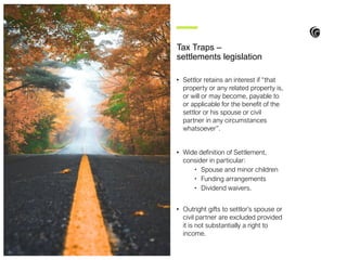 • Settlor retains an interest if “that
property or any related property is,
or will or may become, payable to
or applicable for the benefit of the
settlor or his spouse or civil
partner in any circumstances
whatsoever”.
• Wide definition of Settlement,
consider in particular:
• Spouse and minor children
• Funding arrangements
• Dividend waivers.
• Outright gifts to settlor’s spouse or
civil partner are excluded provided
it is not substantially a right to
income.
Tax Traps –
settlements legislation
 