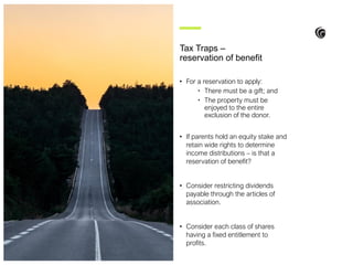 • For a reservation to apply:
• There must be a gift; and
• The property must be
enjoyed to the entire
exclusion of the donor.
• If parents hold an equity stake and
retain wide rights to determine
income distributions – is that a
reservation of benefit?
• Consider restricting dividends
payable through the articles of
association.
• Consider each class of shares
having a fixed entitlement to
profits.
Tax Traps –
reservation of benefit
 