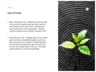 Use of trusts
• Bare / Absolute Trust – Beneficiary has the right
to income and capital and may call for both to
be remitted into his own name. Beneficiary’s
asset and income for tax purposes. May be
used for holding minor children’s shares in FIC.
• Discretionary Trust – Flexible type of trust, which
gives trustees considerable powers over how
the trust assets are handled. The beneficiaries
do not have any automatic right to receive the
income and capital held in the trust. Provides
asset protection, control and flexibility.
 