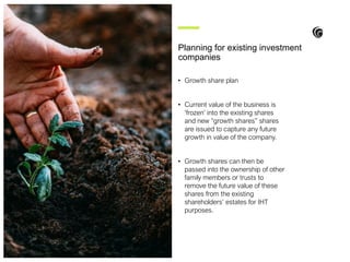 • Growth share plan
• Current value of the business is
‘frozen’ into the existing shares
and new “growth shares” shares
are issued to capture any future
growth in value of the company.
• Growth shares can then be
passed into the ownership of other
family members or trusts to
remove the future value of these
shares from the existing
shareholders’ estates for IHT
purposes.
Planning for existing investment
companies
 