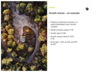 • Property investment company, 4 x
adult shareholders (two married
couples).
• Whole company value £11M.
• Hurdle value £12M.
• Growth shares value for CGT:
£1M.
• Direct gift = CGT at 20% and PET
for IHT.
Growth shares – an example
 