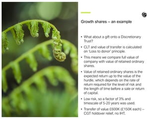 • What about a gift onto a Discretionary
Trust?
• CLT and value of transfer is calculated
on ‘Loss to donor’ principle.
• This means we compare full value of
company with value of retained ordinary
shares.
• Value of retained ordinary shares is the
expected return up to the value of the
hurdle, which depends on the rate of
return required for the level of risk and
the length of time before a sale or return
of capital.
• Low risk, so a factor of 3% and
timescale of 5-20 years was used.
• Transfer of value £600K (£150K each) –
CGT holdover relief, no IHT.
Growth shares – an example
 