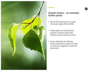 • No IHT100 required due to value
of transfer below 80% of NRB.
• Voting rights not restricted but
number of shares meant that
Ordinary shares retained control.
• Future dividends for Ordinary
shares restricted to value of Hurdle
to avoid any suggestion of gift with
reservation.
Growth shares – an example:
further points
 