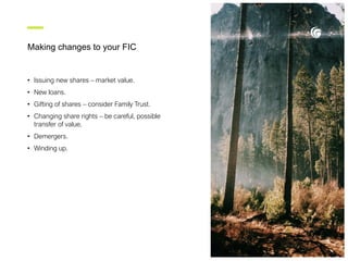 Making changes to your FIC
• Issuing new shares – market value.
• New loans.
• Gifting of shares – consider Family Trust.
• Changing share rights – be careful, possible
transfer of value.
• Demergers.
• Winding up.
 