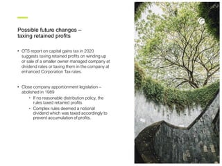 Possible future changes –
taxing retained profits
• OTS report on capital gains tax in 2020
suggests taxing retained profits on winding up
or sale of a smaller owner managed company at
dividend rates or taxing them in the company at
enhanced Corporation Tax rates.
• Close company apportionment legislation –
abolished in 1989
• If no reasonable distribution policy, the
rules taxed retained profits
• Complex rules deemed a notional
dividend which was taxed accordingly to
prevent accumulation of profits.
 