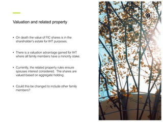 Valuation and related property
• On death the value of FIC shares is in the
shareholder’s estate for IHT purposes.
• There is a valuation advantage gained for IHT
where all family members have a minority stake.
• Currently, the related property rules ensure
spouses interest considered. The shares are
valued based on aggregate holding.
• Could this be changed to include other family
members?
 