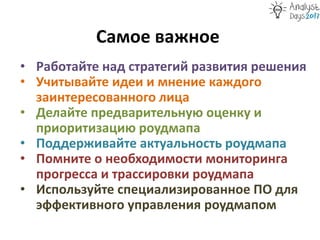 Самое важное
• Работайте над стратегий развития решения
• Учитывайте идеи и мнение каждого
заинтересованного лица
• Делайте предварительную оценку и
приоритизацию роудмапа
• Поддерживайте актуальность роудмапа
• Помните о необходимости мониторинга
прогресса и трассировки роудмапа
• Используйте специализированное ПО для
эффективного управления роудмапом
 