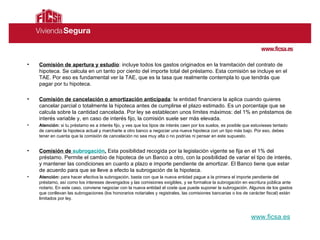 Comisión de apertura y estudio : incluye todos los gastos originados en la tramitación del contrato de hipoteca. Se calcula en un tanto por ciento del importe total del préstamo. Esta comisión se incluye en el TAE. Por eso es fundamental ver la TAE, que es la tasa que realmente contempla lo que tendrás que pagar por tu hipoteca.  Comisión de cancelación o amortización anticipada :  la entidad financiera la aplica cuando quieres cancelar parcial o totalmente la hipoteca antes de cumplirse el plazo estimado. Es un porcentaje que se calcula sobre la cantidad cancelada. Por ley se establecen unos límites máximos: del 1% en préstamos de interés variable y, en caso de interés fijo, la comisión suele ser más elevada.  Atención:  si tu   préstamo es a interés fijo, y ves que los tipos de interés caen por los suelos, es posible que estuvieses tentado de cancelar la hipoteca actual y marcharte a otro banco a negociar una nueva hipoteca con un tipo más bajo. Por eso, debes tener en cuenta que la comisión de cancelación no sea muy alta o no podrías ni pensar en este supuesto.  Comisión de  subrogación .  Esta posibilidad recogida por la legislación vigente se fija en el 1% del préstamo. Permite el cambio de hipoteca de un Banco a otro, con la posibilidad de variar el tipo de interés, y mantener las condiciones en cuanto a plazo e importe pendiente de amortizar. El Banco tiene que estar de acuerdo para que se lleve a efecto la subrogación de la hipoteca. Atención:  para hacer efectiva la subrogación, basta con que la nueva entidad pague a la primera el importe pendiente del préstamo, así como los intereses devengados y las comisiones exigibles, y se formalice la subrogación en escritura pública ante notario. En este caso, conviene negociar con la nueva entidad el coste que puede suponer la subrogación. Algunos de los gastos que conllevan las subrogaciones (los honorarios notariales y registrales, las comisiones bancarias o los de carácter fiscal) están limitados por ley. www.ficsa.es 