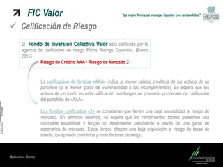 Sabemos Cómo
FIC Valor “La mejor forma de manejar liquidez con rentabilidad”
Valor
 Calificación de Riesgo
El Fondo de Inversión Colectiva Valor está calificada por la
agencia de calificación de riesgo Fitchs Ratings Colombia. (Enero
2015)
Riesgo de Crédito AAA / Riesgo de Mercado 2
La calificación de fondos «AAA» indica la mayor calidad crediticia de los activos de un
portafolio (o el menor grado de vulnerabilidad a los incumplimientos). Se espera que los
activos de un fondo en esta calificación mantengan un promedio ponderado de calificación
del portafolio de «AAA».
Los fondos calificados «2» se consideran que tienen una baja sensibilidad al riesgo de
mercado. En términos relativos, se espera que los rendimientos totales presenten una
razonable estabilidad y tengan un desempeño consistente a través de una gama de
escenarios de mercado. Estos fondos ofrecen una baja exposición al riesgo de tasas de
interés, los spreads crediticios y otros factores de riesgo.
 