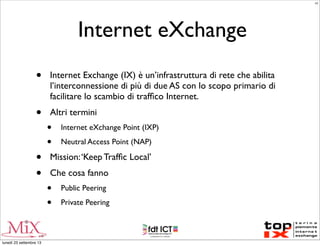 Internet eXchange
• Internet Exchange (IX) è un’infrastruttura di rete che abilita
l’interconnessione di più di due AS con lo scopo primario di
facilitare lo scambio di trafﬁco Internet.
• Altri termini
• Internet eXchange Point (IXP)
• Neutral Access Point (NAP)
• Mission:‘Keep Trafﬁc Local’
• Che cosa fanno
• Public Peering
• Private Peering
LC
lunedì 23 settembre 13
 