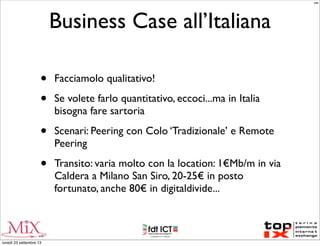 Business Case all’Italiana
• Facciamolo qualitativo!
• Se volete farlo quantitativo, eccoci...ma in Italia
bisogna fare sartoria
• Scenari: Peering con Colo ‘Tradizionale’ e Remote
Peering
• Transito: varia molto con la location: 1€Mb/m in via
Caldera a Milano San Siro, 20-25€ in posto
fortunato, anche 80€ in digitaldivide...
MM
lunedì 23 settembre 13
 