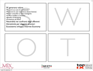 S W
O T
IX generano valore
•Risparmi sui costi di connettività
•Migliorare la user experience (basse latenze)
•Miglior controllo su rotte strategiche
•Trafﬁco tariffato a consumo
•Beneﬁci di Marketing
•Protezione da DDoS
Neutralità nei confronti degli afferenti
Attrattività per soggetti stranieri
Ecosistema sviluppo Internet Economy
LC
lunedì 23 settembre 13
 