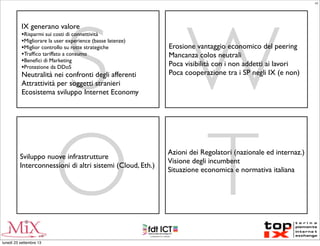 S W
O T
IX generano valore
•Risparmi sui costi di connettività
•Migliorare la user experience (basse latenze)
•Miglior controllo su rotte strategiche
•Trafﬁco tariffato a consumo
•Beneﬁci di Marketing
•Protezione da DDoS
Neutralità nei confronti degli afferenti
Attrattività per soggetti stranieri
Ecosistema sviluppo Internet Economy
Erosione vantaggio economico del peering
Mancanza colos neutrali
Poca visibilità con i non addetti ai lavori
Poca cooperazione tra i SP negli IX (e non)
Sviluppo nuove infrastrutture
Interconnessioni di altri sistemi (Cloud, Eth.)
Azioni dei Regolatori (nazionale ed internaz.)
Visione degli incumbent
Situazione economica e normativa italiana
LC
lunedì 23 settembre 13
 