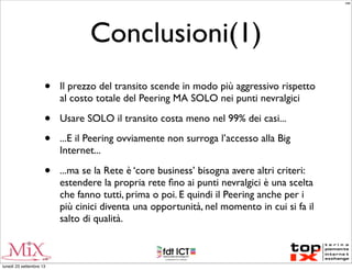 Conclusioni(1)
• Il prezzo del transito scende in modo più aggressivo rispetto
al costo totale del Peering MA SOLO nei punti nevralgici
• Usare SOLO il transito costa meno nel 99% dei casi...
• ...E il Peering ovviamente non surroga l’accesso alla Big
Internet...
• ...ma se la Rete è ‘core business’ bisogna avere altri criteri:
estendere la propria rete ﬁno ai punti nevralgici è una scelta
che fanno tutti, prima o poi. E quindi il Peering anche per i
più cinici diventa una opportunità, nel momento in cui si fa il
salto di qualità.
MM
lunedì 23 settembre 13
 