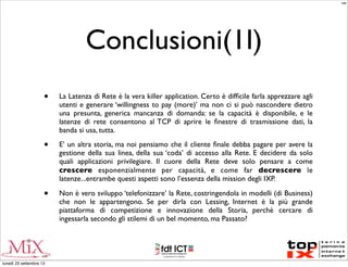 Conclusioni(1I)
• La Latenza di Rete è la vera killer application. Certo è difﬁcile farla apprezzare agli
utenti e generare ‘willingness to pay (more)’ ma non ci si può nascondere dietro
una presunta, generica mancanza di domanda: se la capacità è disponibile, e le
latenze di rete consentono al TCP di aprire le ﬁnestre di trasmissione dati, la
banda si usa, tutta.
• E’ un altra storia, ma noi pensiamo che il cliente ﬁnale debba pagare per avere la
gestione della sua linea, della sua ‘coda’ di accesso alla Rete. E decidere da solo
quali applicazioni privilegiare. Il cuore della Rete deve solo pensare a come
crescere esponenzialmente per capacità, e come far decrescere le
latenze...entrambe questi aspetti sono l’essenza della mission degli IXP.
• Non è vero sviluppo ‘telefonizzare’ la Rete, costringendola in modelli (di Business)
che non le appartengono. Se per dirla con Lessing, Internet è la più grande
piattaforma di competizione e innovazione della Storia, perchè cercare di
ingessarla secondo gli stilemi di un bel momento, ma Passato?
MM
lunedì 23 settembre 13
 
