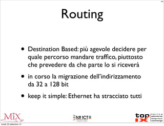 Routing
• Destination Based: più agevole decidere per
quale percorso mandare trafﬁco, piuttosto
che prevedere da che parte lo si riceverà
• in corso la migrazione dell’indirizzamento
da 32 a 128 bit
• keep it simple: Ethernet ha stracciato tutti
MM
lunedì 23 settembre 13
 