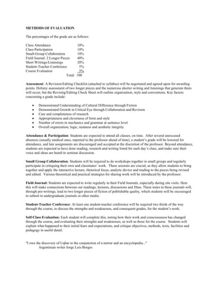 METHODS OF EVALUATION

The percentages of the grade are as follows:

Class Attendance                     10%
Class Participation                  10%
Small-Group Collaboration            10%
Field Journal: 2 Longer Pieces       40%
Short Writings/Listenings            20%
Student-Teacher Conference            5%
Course Evaluation                     5%
                            Total:   100

Assessment: A Revision/Editing Checklist (attached to syllabus) will be negotiated and agreed upon for awarding
points. Holistic assessment of two longer pieces and the numerous shorter writing and listenings that generate them
will occur, but the Revising/Editing Check Sheet will outline organization, style and conventions. Key factors
concerning a grade include:

    •    Demonstrated Understanding of Cultural Difference through Fiction
    •    Demonstrated Growth in Critical Eye through Collaboration and Revision
    •    Care and completeness of research
    •    Appropriateness and cleverness of form and style
    •    Number of errors in mechanics and grammar at sentence level
    •    Overall organization, logic, neatness and aesthetic integrity

Attendance & Participation: Students are expected to attend all classes, on time. After several unexcused
absences (usually medical ones, reported to the professor ahead of time), a student’s grade will be lowered for
attendance, and late assignments are discouraged and accepted at the discretion of the professor. Beyond attendance,
students are expected to have done reading, research and writing listed for each day’s class, and make sure their
voice and ideas are heard in seminar discussion.

Small Group Collaboration: Students will be required to do workshops together in small groups and regularly
participate in critiquing their own and classmates’ work. These sessions are crucial, as they allow students to bring
together and apply the interactive lecture, rhetorical focus, analytic device and reading to the pieces being revised
and edited. Various theoretical and practical strategies for sharing work will be introduced by the professor.

Field Journal: Students are expected to write regularly in their Field Journals, especially during site visits. Here
this will make connections between our readings, lectures, discussions and films. These notes in these journals will,
through pre-writings, lead to two longer pieces of fiction of publishable quality, which students will be encouraged
to submit to undergraduate journals or other media.

Student-Teacher Conference: At least one student-teacher conference will be required two thirds of the way
through the course, to discuss the strengths and weaknesses, and consequent grades, for the student’s work.

Self-Class Evaluation: Each student will complete this, noting how their work and consciousness has changed
through the course, and evaluating their strengths and weaknesses, as well as those for the course. Students will
explain what happened to their initial fears and expectations, and critique objectives, methods, texts, facilities and
pedagogy in useful detail.


"I owe the discovery of Uqbar to the conjunction of a mirror and an encyclopedia..."
         Argentinian writer Jorge Luis Borges
 