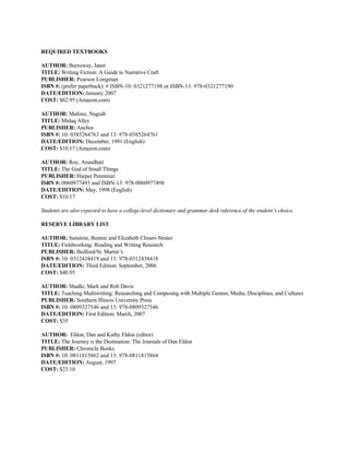 REQUIRED TEXTBOOKS

AUTHOR: Burroway, Janet
TITLE: Writing Fiction: A Guide to Narrative Craft
PUBLISHER: Pearson Longman
ISBN #: (prefer paperback): # ISBN-10: 0321277198 or ISBN-13: 978-0321277190
DATE/EDITION: January 2007
COST: $62.95 (Amazon.com)

AUTHOR: Mafouz, Naguib
TITLE: Midaq Alley
PUBLISHER: Anchor
ISBN #: 10: 0385264763 and 13: 978-0385264761
DATE/EDITION: December, 1991 (English)
COST: $10.17 (Amazon.com)

AUTHOR: Roy, Arundhati
TITLE: The God of Small Things
PUBLISHER: Harper Perennial
ISBN #: 0060977493 and ISBN-13: 978-0060977498
DATE/EDITION: May, 1998 (English)
COST: $10.17

Students are also expected to have a college-level dictionary and grammar desk reference of the student’s choice.

RESERVE LIBRARY LIST

AUTHOR: Sunstein, Bonnie and Elizabeth Chiseri-Strater
TITLE: Fieldworking: Reading and Writing Research
PUBLISHER: Bedford/St. Martin’s
ISBN #: 10: 0312438419 and 13: 978-0312438418
DATE/EDITION: Third Edition; September, 2006
COST: $40.95

AUTHOR: Shadle, Mark and Rob Davis
TITLE: Teaching Multiwriting: Researching and Composing with Multiple Genres, Media, Disciplines, and Cultures
PUBLISHER: Southern Illinois University Press
ISBN #: 10: 0809327546 and 13: 978-0809327546
DATE/EDITION: First Edition; March, 2007
COST: $35

AUTHOR: Eldon, Dan and Kathy Eldon (editor)
TITLE: The Journey is the Destination: The Journals of Dan Eldon
PUBLISHER: Chronicle Books
ISBN #: 10: 0811815862 and 13: 978-0811815864
DATE/EDITION: August, 1997
COST: $23.10
 