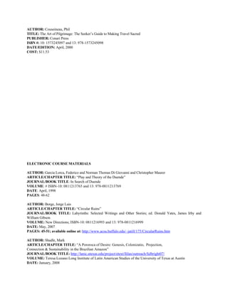 AUTHOR: Couseineau, Phil
TITLE: The Art of Pilgrimage: The Seeker’s Guide to Making Travel Sacred
PUBLISHER: Conari Press
ISBN #: 10: 1573245097 and 13: 978-1573245098
DATE/EDITION: April, 2000
COST: $11.53




ELECTRONIC COURSE MATERIALS

AUTHOR: Garcia Lorca, Federico and Norman Thomas Di Giovanni and Christopher Maurer
ARTICLE/CHAPTER TITLE: “Play and Theory of the Duende”
JOURNAL/BOOK TITLE: In Search of Duende
VOLUME: # ISBN-10: 0811213765 and 13: 978-0811213769
DATE: April, 1998
PAGES: 48-62

AUTHOR: Borge, Jorge Luis
ARTICLE/CHAPTER TITLE: “Circular Ruins”
JOURNAL/BOOK TITLE: Labyrinths: Selected Writings and Other Stories; ed. Donald Yates, James Irby and
William Gibson
VOLUME: New Directions; ISBN-10: 0811216993 and 13: 978-0811216999
DATE: May, 2007
PAGES: 45-51; available online at: http://www.acsu.buffalo.edu/~jatill/175/CircularRuins.htm

AUTHOR: Shadle, Mark
ARTICLE/CHAPTER TITLE: “A Pororoca of Desire: Genesis, Colonizatio, Projection,
Connection & Sustainability in the Brazilian Amazon”
JOURNAL/BOOK TITLE: http://lanic.utexas.edu/project/etext/llilas/outreach/fulbright07/
VOLUME: Teresa Lozano Long Institute of Latin American Studies of the University of Texas at Austin
DATE: January, 2008
 