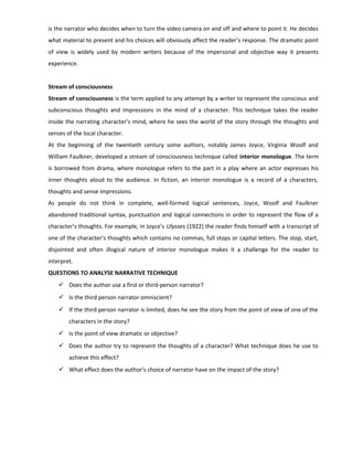 is the narrator who decides when to turn the video camera on and off and where to point it. He decides
what material to present and his choices will obviously affect the reader’s response. The dramatic point
of view is widely used by modern writers because of the impersonal and objective way it presents
experience.
Stream of consciousness
Stream of consciousness is the term applied to any attempt by a writer to represent the conscious and
subconscious thoughts and impressions in the mind of a character. This technique takes the reader
inside the narrating character’s mind, where he sees the world of the story through the thoughts and
senses of the local character.
At the beginning of the twentieth century some authors, notably James Joyce, Virginia Woolf and
William Faulkner, developed a stream of consciousness technique called interior monologue. The term
is borrowed from drama, where monologue refers to the part in a play where an actor expresses his
inner thoughts aloud to the audience. In fiction, an interior monologue is a record of a characters,
thoughts and sense impressions.
As people do not think in complete, well-formed logical sentences, Joyce, Woolf and Faulkner
abandoned traditional syntax, punctuation and logical connections in order to represent the flow of a
character’s thoughts. For example, in Joyce’s Ulysses (1922) the reader finds himself with a transcript of
one of the character’s thoughts which contains no commas, full stops or capital letters. The stop, start,
disjointed and often illogical nature of interior monologue makes it a challenge for the reader to
interpret.
QUESTIONS TO ANALYSE NARRATIVE TECHNIQUE
 Does the author use a first or third-person narrator?
 Is the third person narrator omniscient?
 If the third person narrator is limited, does he see the story from the point of view of one of the
characters in the story?
 Is the point of view dramatic or objective?
 Does the author try to represent the thoughts of a character? What technique does he use to
achieve this effect?
 What effect does the author’s choice of narrator have on the impact of the story?
 