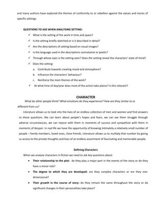 and many authors have explored the themes of conformity to or rebellion against the values and mores of
specific settings.
QUESTIONS TO ASK WHEN ANALYSING SETTING:
 What is the setting of the work in time and space?
 Is the setting briefly sketched or is it described in detail?
 Are the descriptions of setting based on visual images?
 Is the language used in the descriptions connotative or poetic?
 Through whose eyes is the setting seen? Does the setting reveal the characters’ state of mind?
 Does the setting:
a. Contribute towards creating mood and atmosphere?
b. Influence the characters’ behaviour?
c. Reinforce the main themes of the work?
 At what time of day/year does most of the action take places? Is this relevant?
CHARACTER
What do other people think? What emotions do they experience? How are they similar to or
different from us?
Literature allows us to look into the lives of an endless collection of men and women and find answers
to these questions. We can learn about people’s hopes and fears, we can see them struggle through
adverse circumstances, we can rejoice with them in moments of success and sympathize with them in
moments of despair. In real life we have the opportunity of knowing intimately a relatively small number of
people – family members, loved ones, close friends. Literature allows us to multiply that number by giving
us access to the private thoughts and lives of an endless assortment of fascinating and memorable people.
Defining Characters
When we analyse characters in fiction we need to ask key questions about:
• Their relationship to the plot: do they play a major part in the events of the story or do they
have a minor role?
• The degree to which they are developed: are they complex characters or are they one-
dimensional?
• Their growth in the course of story: do they remain the same throughout the story or do
significant changes in their personalities take place?
 