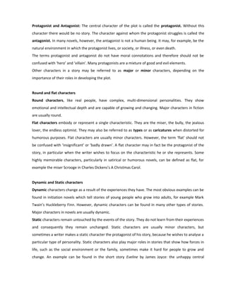 Protagonist and Antagonist: The central character of the plot is called the protagonist. Without this
character there would be no story. The character against whom the protagonist struggles is called the
antagonist. In many novels, however, the antagonist is not a human being. It may, for example, be the
natural environment in which the protagonist lives, or society, or illness, or even death.
The terms protagonist and antagonist do not have moral connotations and therefore should not be
confused with ‘hero’ and ‘villain’. Many protagonists are a mixture of good and evil elements.
Other characters in a story may be referred to as major or minor characters, depending on the
importance of their roles in developing the plot.
Round and flat characters
Round characters, like real people, have complex, multi-dimensional personalities. They show
emotional and intellectual depth and are capable of growing and changing. Major characters in fiction
are usually round.
Flat characters embody or represent a single characteristic. They are the miser, the bully, the jealous
lover, the endless optimist. They may also be referred to as types or as caricatures when distorted for
humorous purposes. Flat characters are usually minor characters. However, the term ‘flat’ should not
be confused with ‘insignificant’ or ‘badly drawn’. A flat character may in fact be the protagonist of the
story, in particular when the writer wishes to focus on the characteristic he or she represents. Some
highly memorable characters, particularly in satirical or humorous novels, can be defined as flat, for
example the miser Scrooge in Charles Dickens’s A Christmas Carol.
Dynamic and Static characters
Dynamic characters change as a result of the experiences they have. The most obvious examples can be
found in initiation novels which tell stories of young people who grow into adults, for example Mark
Twain’s Huckleberry Finn. However, dynamic characters can be found in many other types of stories.
Major characters in novels are usually dynamic.
Static characters remain untouched by the events of the story. They do not learn from their experiences
and consequently they remain unchanged. Static characters are usually minor characters, but
sometimes a writer makes a static character the protagonist of his story, because he wishes to analyse a
particular type of personality. Static characters also play major roles in stories that show how forces in
life, such as the social environment or the family, sometimes make it hard for people to grow and
change. An example can be found in the short story Eveline by James Joyce: the unhappy central
 