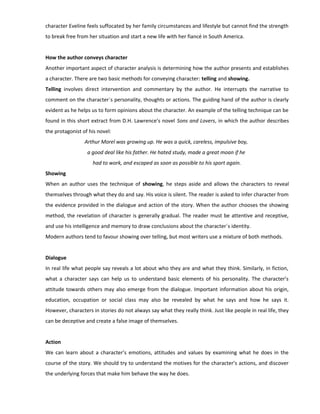character Eveline feels suffocated by her family circumstances and lifestyle but cannot find the strength
to break free from her situation and start a new life with her fiancé in South America.
How the author conveys character
Another important aspect of character analysis is determining how the author presents and establishes
a character. There are two basic methods for conveying character: telling and showing.
Telling involves direct intervention and commentary by the author. He interrupts the narrative to
comment on the character´s personality, thoughts or actions. The guiding hand of the author is clearly
evident as he helps us to form opinions about the character. An example of the telling technique can be
found in this short extract from D.H. Lawrence’s novel Sons and Lovers, in which the author describes
the protagonist of his novel:
Arthur Morel was growing up. He was a quick, careless, impulsive boy,
a good deal like his father. He hated study, made a great moan if he
had to work, and escaped as soon as possible to his sport again.
Showing
When an author uses the technique of showing, he steps aside and allows the characters to reveal
themselves through what they do and say. His voice is silent. The reader is asked to infer character from
the evidence provided in the dialogue and action of the story. When the author chooses the showing
method, the revelation of character is generally gradual. The reader must be attentive and receptive,
and use his intelligence and memory to draw conclusions about the character´s identity.
Modern authors tend to favour showing over telling, but most writers use a mixture of both methods.
Dialogue
In real life what people say reveals a lot about who they are and what they think. Similarly, in fiction,
what a character says can help us to understand basic elements of his personality. The character’s
attitude towards others may also emerge from the dialogue. Important information about his origin,
education, occupation or social class may also be revealed by what he says and how he says it.
However, characters in stories do not always say what they really think. Just like people in real life, they
can be deceptive and create a false image of themselves.
Action
We can learn about a character’s emotions, attitudes and values by examining what he does in the
course of the story. We should try to understand the motives for the character’s actions, and discover
the underlying forces that make him behave the way he does.
 