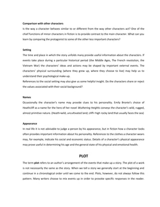 Comparison with other characters
Is the way a character behaves similar to or different from the way other characters act? One of the
chief functions of minor characters in fiction is to provide contrast to the main character. What can you
learn by comparing the protagonist to some of the other less important characters?
Setting
The time and place in which the story unfolds many provide useful information about the characters. If
events take place during a particular historical period (the Middle Ages, The French revolution, the
Vietnam War) the characters’ ideas and actions may be shaped by important external events. The
characters’ physical surrounding (where they grew up, where they choose to live) may help us to
understand their psychological make-up.
References to the social setting may also give us some helpful insight. Do the characters share or reject
the values associated with their social background?
Names
Occasionally the character’s name may provide clues to his personality. Emily Bronte’s choice of
Heathcliff as a name for the hero of her novel Wuthering Heights conveys the character’s wild, rugged,
almost primitive nature. (Heath=wild, uncultivated land; cliff= high rocky land that usually faces the sea)
Appearance
In real life it is not advisable to judge a person by his appearance, but in fiction how a character looks
often provides important information about his personality. References to the clothes a character wears
may, for example, indicate his social and economic status. Details of a character’s physical appearance
may prove useful in determining his age and the general state of his physical and emotional health.
PLOT
The term plot refers to an author’s arrangement of the events that make up a story. The plot of a work
is not necessarily the same as the story. When we tell a story we generally start at the beginning and
continue in a chronological order until we come to the end. Plots, however, do not always follow this
pattern. Many writers choose to mix events up in order to provoke specific responses in the reader.
 