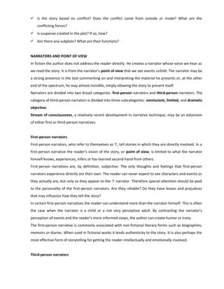  Is the story based on conflict? Does the conflict come from outside or inside? What are the
conflicting forces?
 Is suspense created in the plot? If so, how?
 Are there any subplots? What are their functions?
NARRATORS AND POINT OF VIEW
In fiction the author does not address the reader directly. He creates a narrator whose voice we hear as
we read the story. It is from the narrator’s point of view that we see events unfold. The narrator may be
a strong presence in the text commenting on and interpreting the material he presents or, at the other
end of the spectrum, he may almost invisible, simply allowing the story to present itself.
Narrators are divided into two broad categories: first-person narrators and third-person narrators. The
category of third-person narrators is divided into three subcategories: omniscient, limited, and dramatic
objective.
Stream of consciousness, a relatively recent development in narrative technique, may be an extension
of either first or third-person narratives.
First-person narrators
First-person narrators, who refer to themselves as ‘I’, tell stories in which they are directly involved. In a
first-person narrative the reader’s vision of the story, or point of view, is limited to what the narrator
himself knows, experiences, infers or has learned second-hand from others.
First-person narratives are, by definition, subjective. The only thoughts and feelings that first-person
narrators experience directly are their own. The reader can never expect to see characters and events as
they actually are, but only as they appear to the ‘I’ narrator. Therefore special attention should be paid
to the personality of the first-person narrators. Are they reliable? Do they have biases and prejudices
that may influence how they tell the story?
In certain first-person narratives the reader can understand more than the narrator himself. This is often
the case when the narrator is a child or a not very perceptive adult. By contrasting the narrator’s
perception of events and the reader’s more informed views, the author can create humor or irony.
The first-person narrative is commonly associated with non-fictional literary forms such as biographies,
memoirs or diaries. When used in fictional works it lends authenticity to the story. It is also perhaps the
most effective form of storytelling for getting the reader intellectually and emotionally involved.
Third-person narrators
 