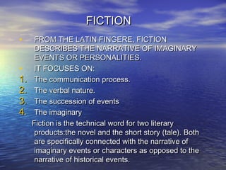 FICTIONFICTION
• FROM THE LATIN FINGERE, FICTIONFROM THE LATIN FINGERE, FICTION
DESCRIBES THE NARRATIVE OF IMAGINARYDESCRIBES THE NARRATIVE OF IMAGINARY
EVENTS OR PERSONALITIES.EVENTS OR PERSONALITIES.
• IT FOCUSES ON:IT FOCUSES ON:
1.1. The communication process.The communication process.
2.2. The verbal nature.The verbal nature.
3.3. The succession of eventsThe succession of events
4.4. The imaginaryThe imaginary
Fiction is the technical word for two literaryFiction is the technical word for two literary
products:the novel and the short story (tale). Bothproducts:the novel and the short story (tale). Both
are specifically connected with the narrative ofare specifically connected with the narrative of
imaginary events or characters as opposed to theimaginary events or characters as opposed to the
narrative of historical events.narrative of historical events.
 