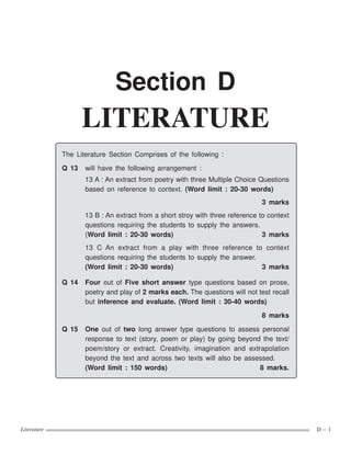 Literature D – 1
The Literature Section Comprises of the following :
Q 13 will have the following arrangement :
13 A : An extract from poetry with three Multiple Choice Questions
based on reference to context. (Word limit : 20-30 words)
3 marks
13 B : An extract from a short stroy with three reference to context
questions requiring the students to supply the answers.
(Word limit : 20-30 words) 3 marks
13 C An extract from a play with three reference to context
questions requiring the students to supply the answer.
(Word limit : 20-30 words) 3 marks
Q 14 Four out of Five short answer type questions based on prose,
poetry and play of 2 marks each. The questions will not test recall
but inference and evaluate. (Word limit : 30-40 words)
8 marks
Q 15 One out of two long answer type questions to assess personal
response to text (story, poem or play) by going beyond the text/
poem/story or extract. Creativity, imagination and extrapolation
beyond the text and across two texts will also be assessed.
(Word limit : 150 words) 8 marks.
Section D
LITERATURE
 