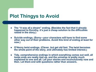 Plot Thingys to Avoid
 The “it was all a dream” ending. (Besides the fact that it already
happened to Dorothy, it’s just a cheap solution to the difficulties
raised in the story.)
 Suicide endings. (Sorry—your characters will have to find some
other way out of their problems. Avoid this kind of ending at least for
now.)
 O’Henry twist endings. (Clever, but get old fast. The twist becomes
the whole point of the story, and ultimately has limited interest.)
 Tidy, comprehensive endings in which everything comes out well, all
loose ends are neatly tied up, and the universe is pretty much
explained to one and all. Let your stories end inconclusively now and
then. Let them end with questions rather than answers.
 