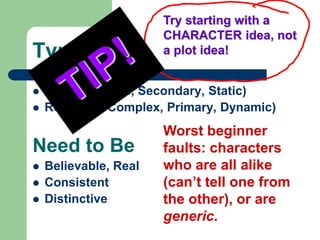 Types
 Flat (or Simple, Secondary, Static)
 Round (or Complex, Primary, Dynamic)
Need to Be
 Believable, Real
 Consistent
 Distinctive
Worst beginner
faults: characters
who are all alike
(can’t tell one from
the other), or are
generic.
Try starting with a
CHARACTER idea, not
a plot idea!
 