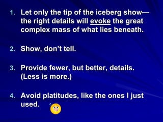 1. Let only the tip of the iceberg show—
the right details will evoke the great
complex mass of what lies beneath.
2. Show, don’t tell.
3. Provide fewer, but better, details.
(Less is more.)
4. Avoid platitudes, like the ones I just
used.
 