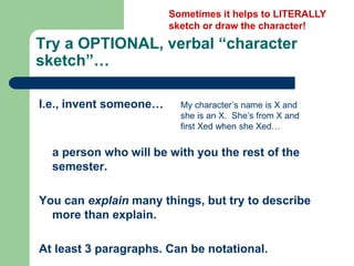 Try a OPTIONAL, verbal “character
sketch”…
I.e., invent someone…
a person who will be with you the rest of the
semester.
You can explain many things, but try to describe
more than explain.
At least 3 paragraphs. Can be notational.
Sometimes it helps to LITERALLY
sketch or draw the character!
My character’s name is X and
she is an X. She’s from X and
first Xed when she Xed…
 