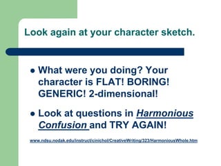 Look again at your character sketch.
 What were you doing? Your
character is FLAT! BORING!
GENERIC! 2-dimensional!
 Look at questions in Harmonious
Confusion and TRY AGAIN!
www.ndsu.nodak.edu/instruct/cinichol/CreativeWriting/323/HarmoniousWhole.htm
 