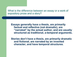 What is the difference between an essay or a work of
expository prose and a story?
Essays generally have a thesis, are primarily
factual and reflective (not dramatic), are
“narrated” by the actual author, and are usually
structured as traditional, a-temporal arguments.
Stories don’t have a thesis, are primarily dramatic
and fictional, are narrated by an invented
character, and have temporal structures.
 