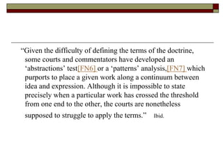 “Given the difficulty of defining the terms of the doctrine,
some courts and commentators have developed an
‘abstractions’ test[FN6] or a ‘patterns’ analysis,[FN7] which
purports to place a given work along a continuum between
idea and expression. Although it is impossible to state
precisely when a particular work has crossed the threshold
from one end to the other, the courts are nonetheless
supposed to struggle to apply the terms.” Ibid.
 