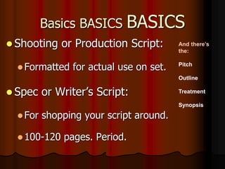 Basics BASICS BASICS
 Shooting or Production Script:
Formatted for actual use on set.
 Spec or Writer’s Script:
For shopping your script around.
100-120 pages. Period.
And there’s
the:
Pitch
Outline
Treatment
Synopsis
 