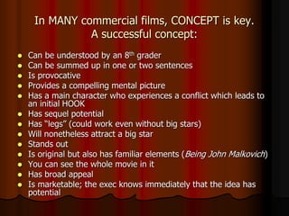 In MANY commercial films, CONCEPT is key.
A successful concept:
 Can be understood by an 8th grader
 Can be summed up in one or two sentences
 Is provocative
 Provides a compelling mental picture
 Has a main character who experiences a conflict which leads to
an initial HOOK
 Has sequel potential
 Has “legs” (could work even without big stars)
 Will nonetheless attract a big star
 Stands out
 Is original but also has familiar elements (Being John Malkovich)
 You can see the whole movie in it
 Has broad appeal
 Is marketable; the exec knows immediately that the idea has
potential
 