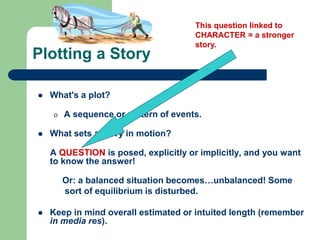 Plotting a Story
 What's a plot?
o A sequence or pattern of events.
 What sets a story in motion?
A QUESTION is posed, explicitly or implicitly, and you want
to know the answer!
Or: a balanced situation becomes…unbalanced! Some
sort of equilibrium is disturbed.
 Keep in mind overall estimated or intuited length (remember
in media res).
This question linked to
CHARACTER = a stronger
story.
 